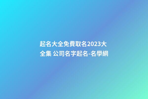 起名大全免費取名2023大全集 公司名字起名-名學網